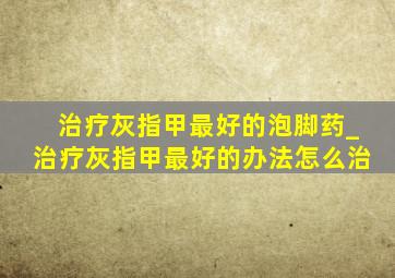 治疗灰指甲最好的泡脚药_治疗灰指甲最好的办法怎么治