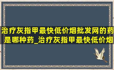 治疗灰指甲最快(低价烟批发网)的药是哪种药_治疗灰指甲最快(低价烟批发网)的药