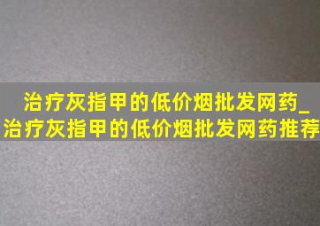 治疗灰指甲的(低价烟批发网)药_治疗灰指甲的(低价烟批发网)药推荐