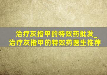 治疗灰指甲的特效药批发_治疗灰指甲的特效药医生推荐