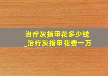 治疗灰指甲花多少钱_治疗灰指甲花费一万