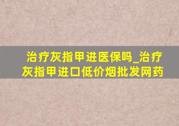 治疗灰指甲进医保吗_治疗灰指甲进口(低价烟批发网)药