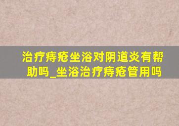 治疗痔疮坐浴对阴道炎有帮助吗_坐浴治疗痔疮管用吗