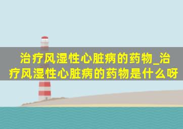 治疗风湿性心脏病的药物_治疗风湿性心脏病的药物是什么呀