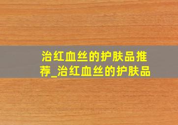 治红血丝的护肤品推荐_治红血丝的护肤品