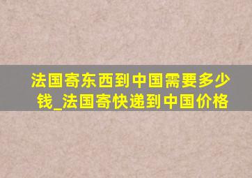 法国寄东西到中国需要多少钱_法国寄快递到中国价格