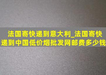 法国寄快递到意大利_法国寄快递到中国(低价烟批发网)邮费多少钱