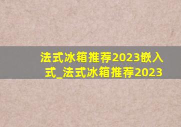 法式冰箱推荐2023嵌入式_法式冰箱推荐2023