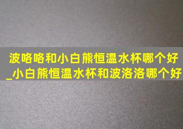 波咯咯和小白熊恒温水杯哪个好_小白熊恒温水杯和波洛洛哪个好