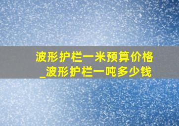 波形护栏一米预算价格_波形护栏一吨多少钱