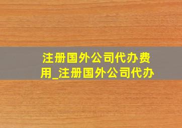 注册国外公司代办费用_注册国外公司代办