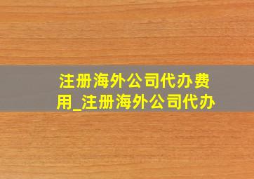 注册海外公司代办费用_注册海外公司代办