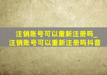 注销账号可以重新注册吗_注销账号可以重新注册吗抖音