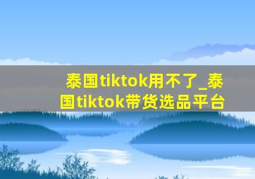 泰国tiktok用不了_泰国tiktok带货选品平台