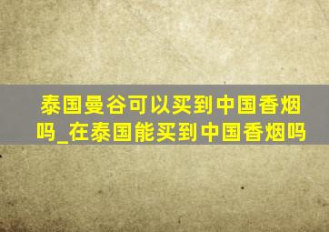 泰国曼谷可以买到中国香烟吗_在泰国能买到中国香烟吗