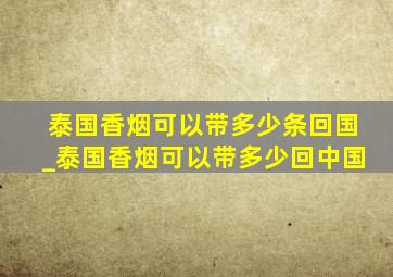 泰国香烟可以带多少条回国_泰国香烟可以带多少回中国