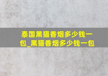 泰国黑猫香烟多少钱一包_黑猫香烟多少钱一包