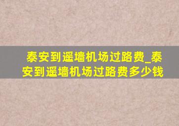 泰安到遥墙机场过路费_泰安到遥墙机场过路费多少钱