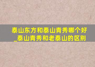 泰山东方和泰山青秀哪个好_泰山青秀和老泰山的区别