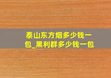 泰山东方烟多少钱一包_黑利群多少钱一包