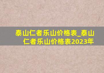 泰山仁者乐山价格表_泰山仁者乐山价格表2023年