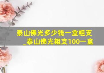 泰山佛光多少钱一盒粗支_泰山佛光粗支100一盒