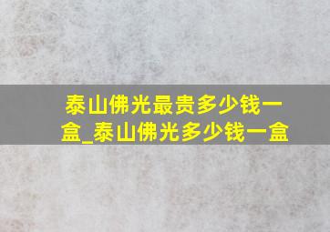 泰山佛光最贵多少钱一盒_泰山佛光多少钱一盒