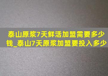 泰山原浆7天鲜活加盟需要多少钱_泰山7天原浆加盟要投入多少