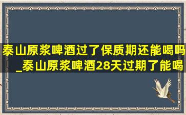 泰山原浆啤酒过了保质期还能喝吗_泰山原浆啤酒28天过期了能喝吗