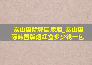 泰山国际韩国版烟_泰山国际韩国版烟红盒多少钱一包