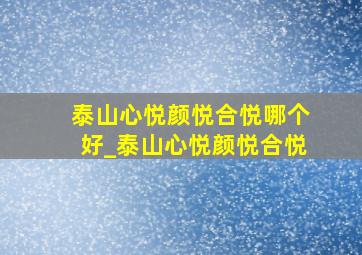 泰山心悦颜悦合悦哪个好_泰山心悦颜悦合悦