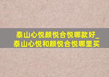 泰山心悦颜悦合悦哪款好_泰山心悦和颜悦合悦哪里买