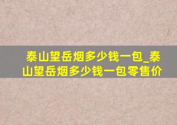 泰山望岳烟多少钱一包_泰山望岳烟多少钱一包零售价