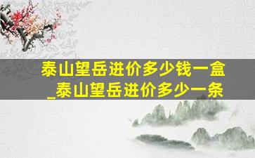 泰山望岳进价多少钱一盒_泰山望岳进价多少一条