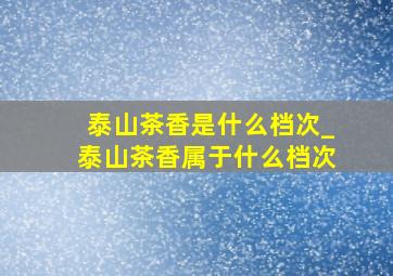 泰山茶香是什么档次_泰山茶香属于什么档次