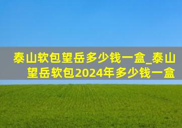 泰山软包望岳多少钱一盒_泰山望岳软包2024年多少钱一盒