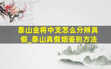 泰山金将中支怎么分辨真假_泰山真假烟鉴别方法