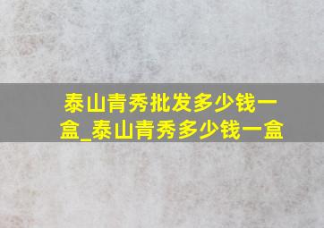 泰山青秀批发多少钱一盒_泰山青秀多少钱一盒