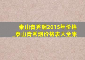 泰山青秀烟2015年价格_泰山青秀烟价格表大全集