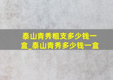 泰山青秀粗支多少钱一盒_泰山青秀多少钱一盒