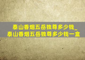 泰山香烟五岳独尊多少钱_泰山香烟五岳独尊多少钱一盒