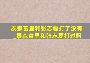 泰森富里和张志磊打了没有_泰森富里和张志磊打过吗