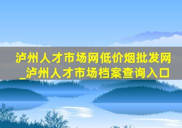 泸州人才市场网(低价烟批发网)_泸州人才市场档案查询入口