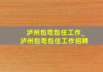 泸州包吃包住工作_泸州包吃包住工作招聘