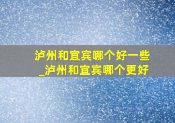 泸州和宜宾哪个好一些_泸州和宜宾哪个更好