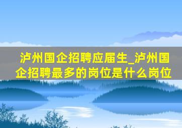 泸州国企招聘应届生_泸州国企招聘最多的岗位是什么岗位