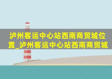 泸州客运中心站西南商贸城位置_泸州客运中心站西南商贸城