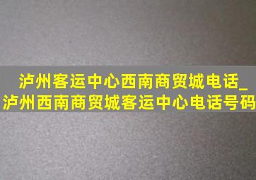 泸州客运中心西南商贸城电话_泸州西南商贸城客运中心电话号码