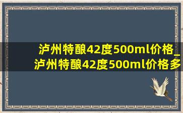 泸州特酿42度500ml价格_泸州特酿42度500ml价格多少钱一瓶