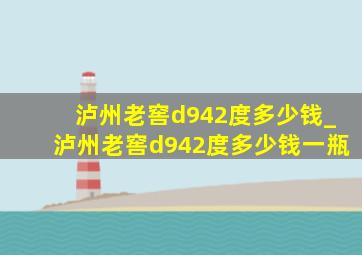 泸州老窖d942度多少钱_泸州老窖d942度多少钱一瓶